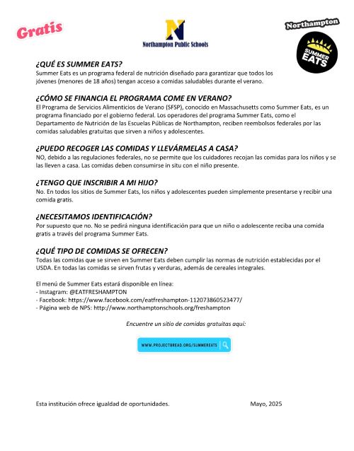 undefinedQUundefined ES SUMMER EATS? Summer Eats es un programa federal de nutriciundefinedn diseundefinedado para garantizar que todos los jundefinedvenes (menores de 18 aundefinedos) tengan acceso a comidas saludables durante el verano. undefinedCundefinedMO SE FINANCIA EL PROGRAMA COME EN VERANO? El Programa de Servicios Alimenticios de Verano (SFSP), conocido en Massachusetts como Summer Eats, es un programa financiado por el gobierno federal. Los operadores del programa Summer Eats, como el Departamento de Nutriciundefinedn de las Escuelas Pundefinedblicas de Northampton, reciben reembolsos federales por las comidas saludables gratuitas que sirven a niundefinedos y adolescentes. undefinedPUEDO RECOGER LAS COMIDAS Y LLEVundefinedRMELAS A CASA? NO, debido a las regulaciones federales, no se permite que los cuidadores recojan las comidas para los niundefinedos y se las lleven a casa. Las comidas deben consumirse in situ con el niundefinedo presente. undefinedTENGO QUE INSCRIBIR A MI HIJO? No. En todos los sitios de Summer Eats, los niundefinedos y adolescentes pueden simplemente presentarse y recibir una comida gratis. undefinedNECESITAMOS IDENTIFICACIundefinedN? Por supuesto que no. No se pedirundefined ninguna identificaciundefinedn para que un niundefinedo o adolescente reciba una comida gratis a travundefineds del programa Summer Eats. undefinedQUundefined TIPO DE COMIDAS SE OFRECEN? Todas las comidas que se sirven en Summer Eats deben cumplir las normas de nutriciundefinedn establecidas por el USDA. En todas las comidas se sirven frutas y verduras, ademundefineds de cereales integrales. El menundefined de Summer Eats estarundefined disponible en lundefinednea: - Instagram: @EATFRESHAMPTON - Facebook: https://www.facebook.com/eatfreshampton-112073860523477/ - Pundefinedgina web de NPS: http://www.northamptonschools.org/freshampton Encuentre un sitio de comidas gratuitas aquundefined
